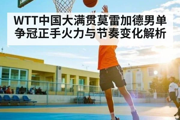 WTT中国大满贯莫雷加德男单争冠正手火力与节奏变化解析