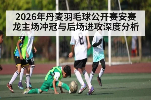 2026年丹麦羽毛球公开赛安赛龙主场冲冠与后场进攻深度分析