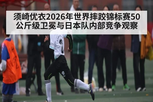 须崎优衣2026年世界摔跤锦标赛50公斤级卫冕与日本队内部竞争观察