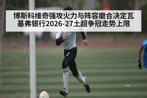 博斯科维奇强攻火力与阵容磨合决定瓦基弗银行2026-27土超争冠走势上限